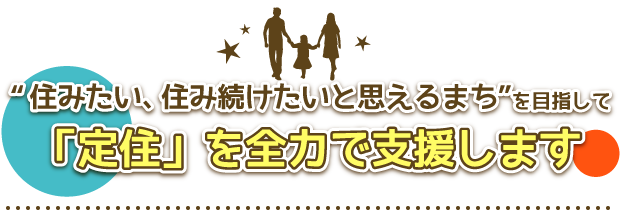 「住みたい、住み続けたいと思えるまち」を目指して定住者を全力で支援します